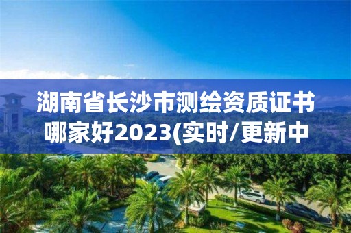 湖南省長沙市測繪資質證書哪家好2023(實時/更新中)