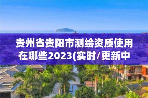 貴州省貴陽市測繪資質使用在哪些2023(實時/更新中)