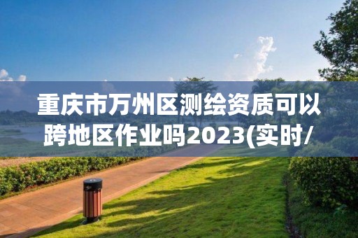 重慶市萬州區測繪資質可以跨地區作業嗎2023(實時/更新中)