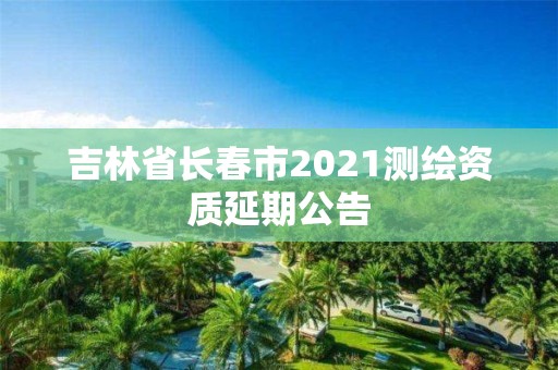 吉林省長(zhǎng)春市2021測(cè)繪資質(zhì)延期公告