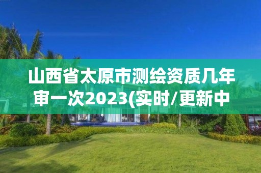 山西省太原市測繪資質幾年審一次2023(實時/更新中)