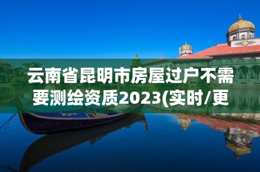 云南省昆明市房屋過戶不需要測繪資質2023(實時/更新中)