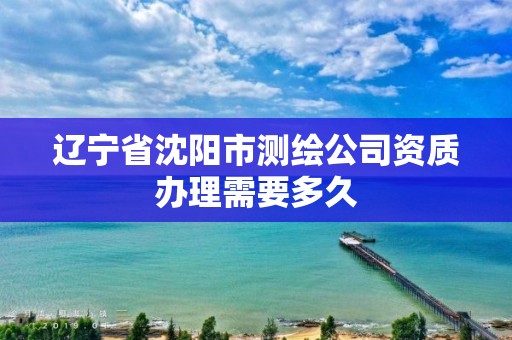 遼寧省沈陽市測繪公司資質辦理需要多久