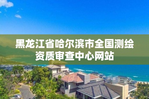 黑龍江省哈爾濱市全國測繪資質審查中心網站