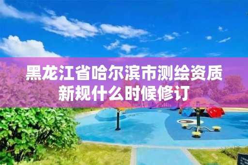 黑龍江省哈爾濱市測繪資質新規什么時候修訂