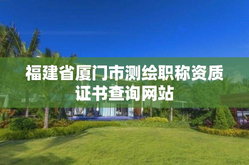 福建省廈門市測繪職稱資質(zhì)證書查詢網(wǎng)站