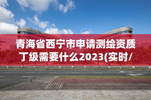 青海省西寧市申請測繪資質丁級需要什么2023(實時/更新中)