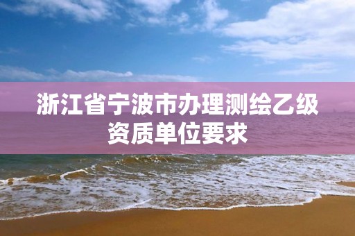 浙江省寧波市辦理測繪乙級資質(zhì)單位要求