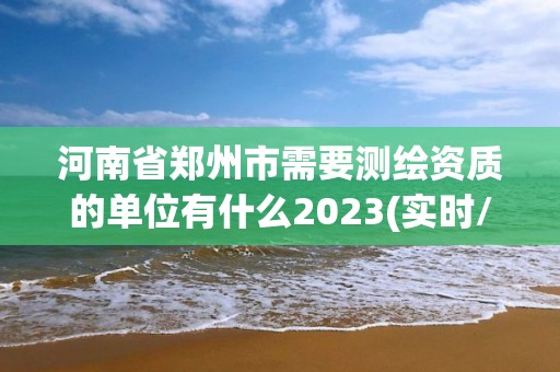 河南省鄭州市需要測繪資質的單位有什么2023(實時/更新中)