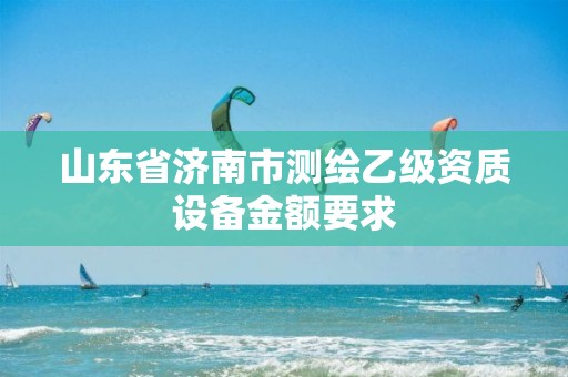 山東省濟南市測繪乙級資質(zhì)設(shè)備金額要求