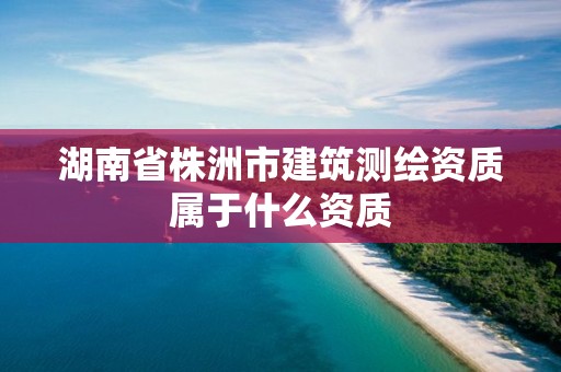 湖南省株洲市建筑測(cè)繪資質(zhì)屬于什么資質(zhì)