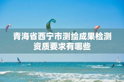 青海省西寧市測繪成果檢測資質要求有哪些