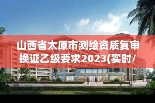 山西省太原市測(cè)繪資質(zhì)復(fù)審換證乙級(jí)要求2023(實(shí)時(shí)/更新中)