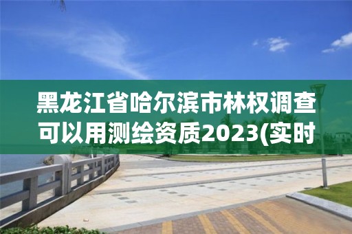 黑龍江省哈爾濱市林權調查可以用測繪資質2023(實時/更新中)