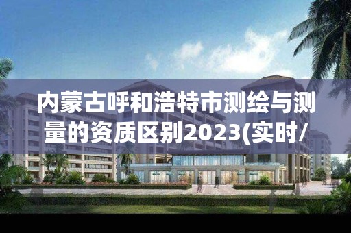 內蒙古呼和浩特市測繪與測量的資質區別2023(實時/更新中)