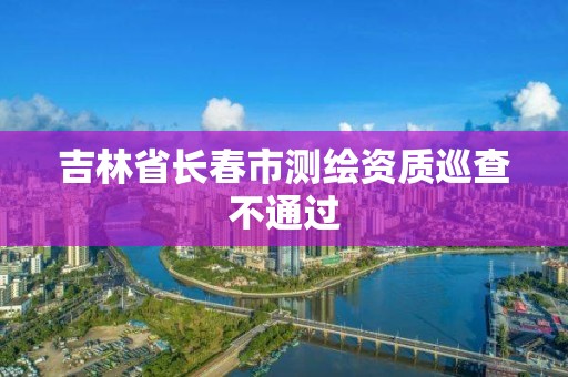 吉林省長春市測繪資質巡查不通過