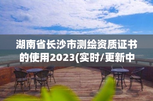 湖南省長沙市測繪資質證書的使用2023(實時/更新中)