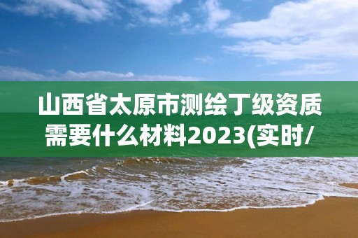 山西省太原市測繪丁級資質需要什么材料2023(實時/更新中)