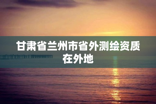 甘肅省蘭州市省外測繪資質在外地