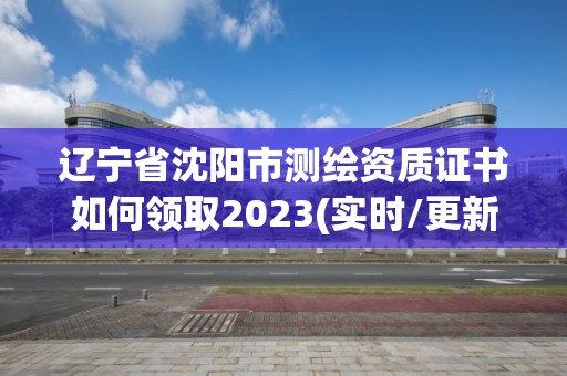 遼寧省沈陽市測繪資質證書如何領取2023(實時/更新中)