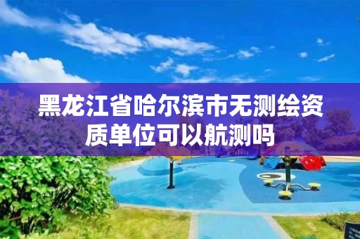 黑龍江省哈爾濱市無測繪資質(zhì)單位可以航測嗎