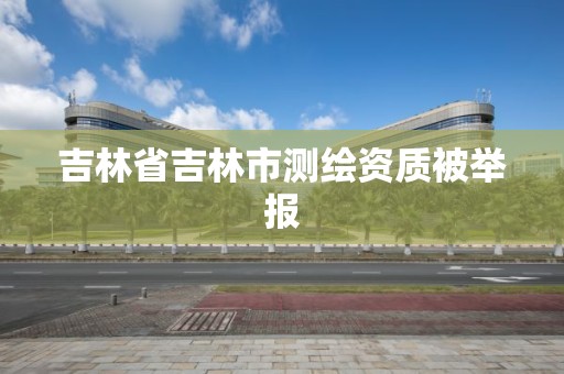 吉林省吉林市測繪資質被舉報