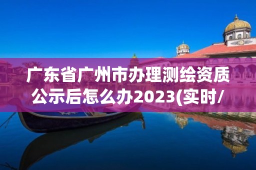 廣東省廣州市辦理測繪資質公示后怎么辦2023(實時/更新中)