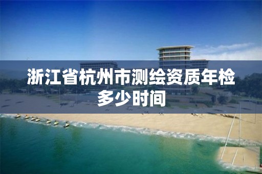 浙江省杭州市測繪資質年檢多少時間