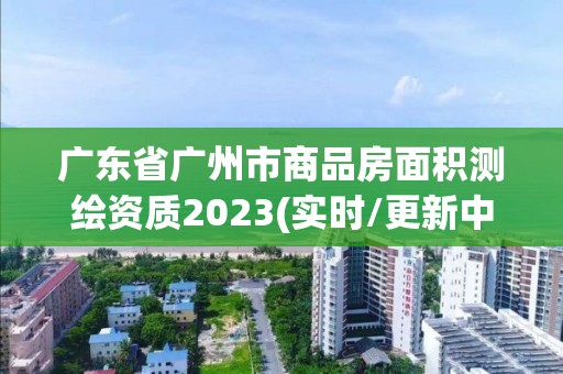 廣東省廣州市商品房面積測繪資質2023(實時/更新中)