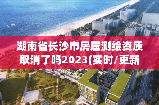 湖南省長沙市房屋測繪資質取消了嗎2023(實時/更新中)