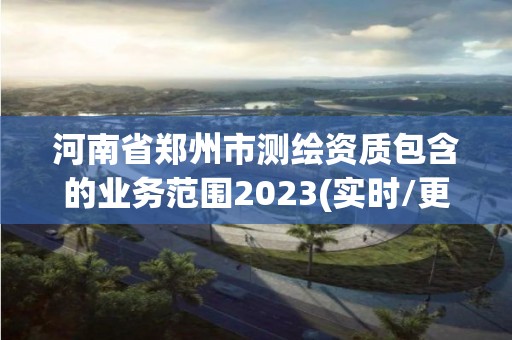 河南省鄭州市測繪資質包含的業務范圍2023(實時/更新中)