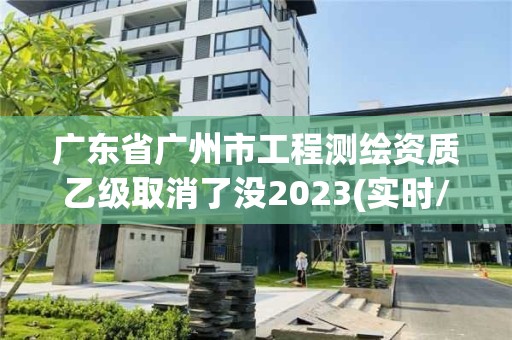 廣東省廣州市工程測繪資質(zhì)乙級取消了沒2023(實時/更新中)