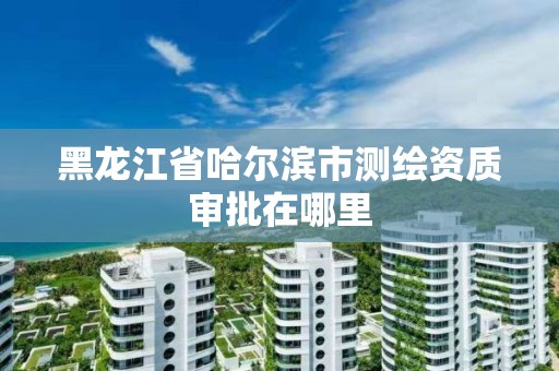 黑龍江省哈爾濱市測繪資質審批在哪里