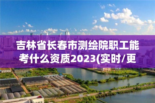 吉林省長春市測繪院職工能考什么資質2023(實時/更新中)