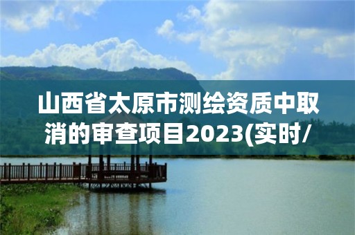 山西省太原市測繪資質中取消的審查項目2023(實時/更新中)