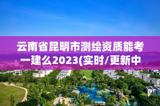 云南省昆明市測繪資質能考一建么2023(實時/更新中)