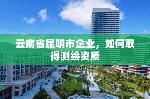 云南省昆明市企業(yè)，如何取得測繪資質(zhì)