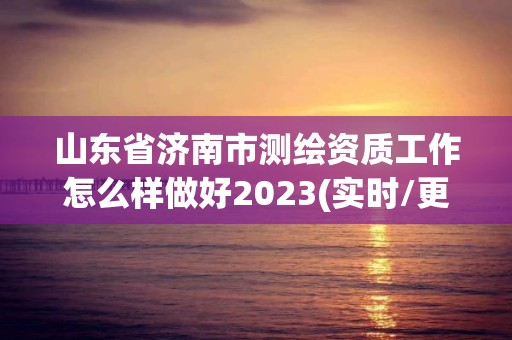 山東省濟南市測繪資質工作怎么樣做好2023(實時/更新中)