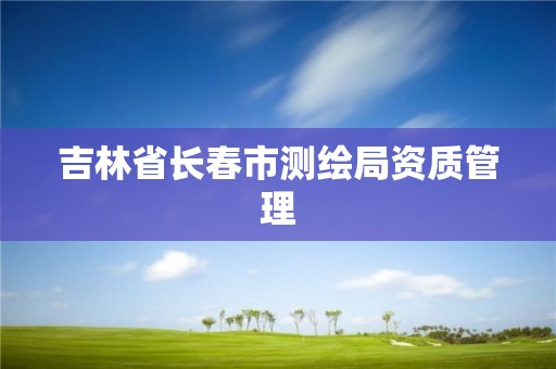 吉林省長(zhǎng)春市測(cè)繪局資質(zhì)管理