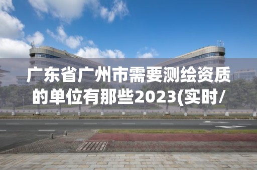 廣東省廣州市需要測繪資質的單位有那些2023(實時/更新中)