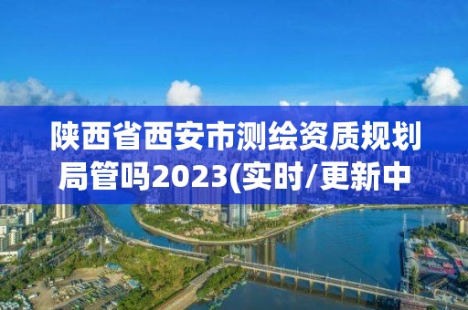 陜西省西安市測繪資質規劃局管嗎2023(實時/更新中)