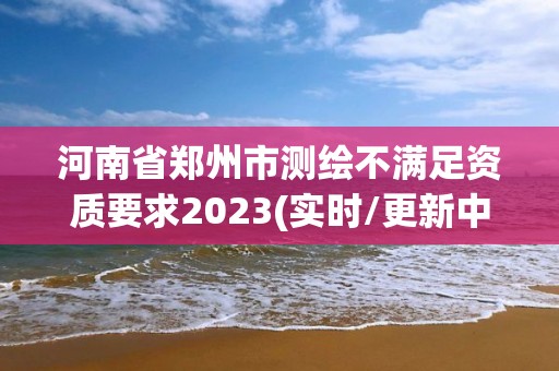 河南省鄭州市測繪不滿足資質要求2023(實時/更新中)