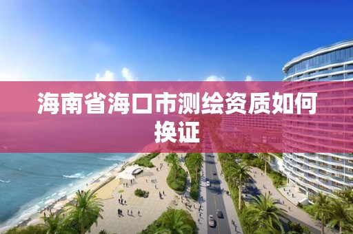 海南省海口市測繪資質如何換證