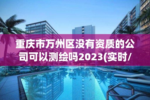 重慶市萬州區沒有資質的公司可以測繪嗎2023(實時/更新中)