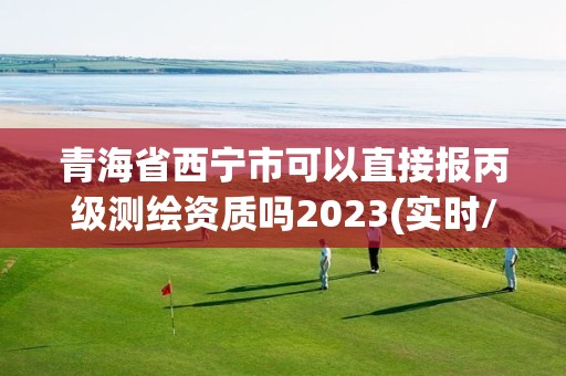 青海省西寧市可以直接報丙級測繪資質嗎2023(實時/更新中)