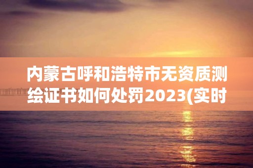 內蒙古呼和浩特市無資質測繪證書如何處罰2023(實時/更新中)