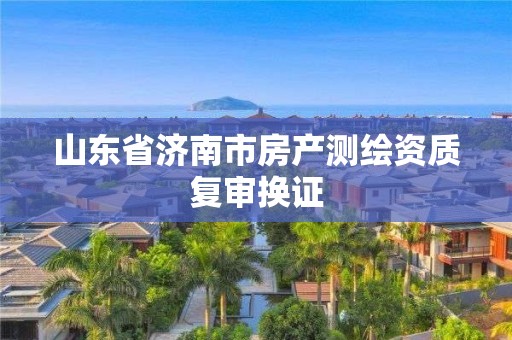 山東省濟南市房產(chǎn)測繪資質(zhì)復(fù)審換證