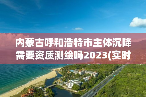 內蒙古呼和浩特市主體沉降需要資質測繪嗎2023(實時/更新中)