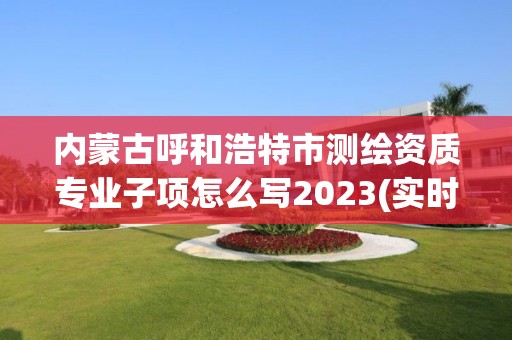 內蒙古呼和浩特市測繪資質專業子項怎么寫2023(實時/更新中)