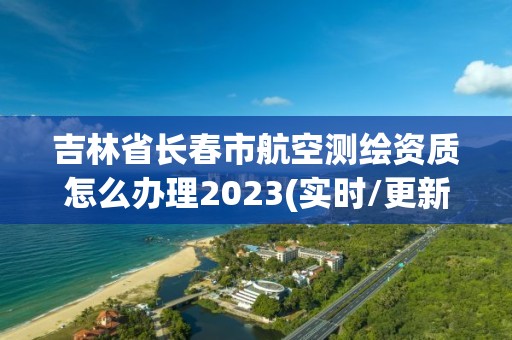 吉林省長春市航空測繪資質怎么辦理2023(實時/更新中)